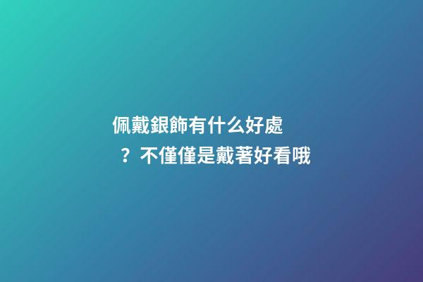 佩戴銀飾有什么好處？不僅僅是戴著好看哦